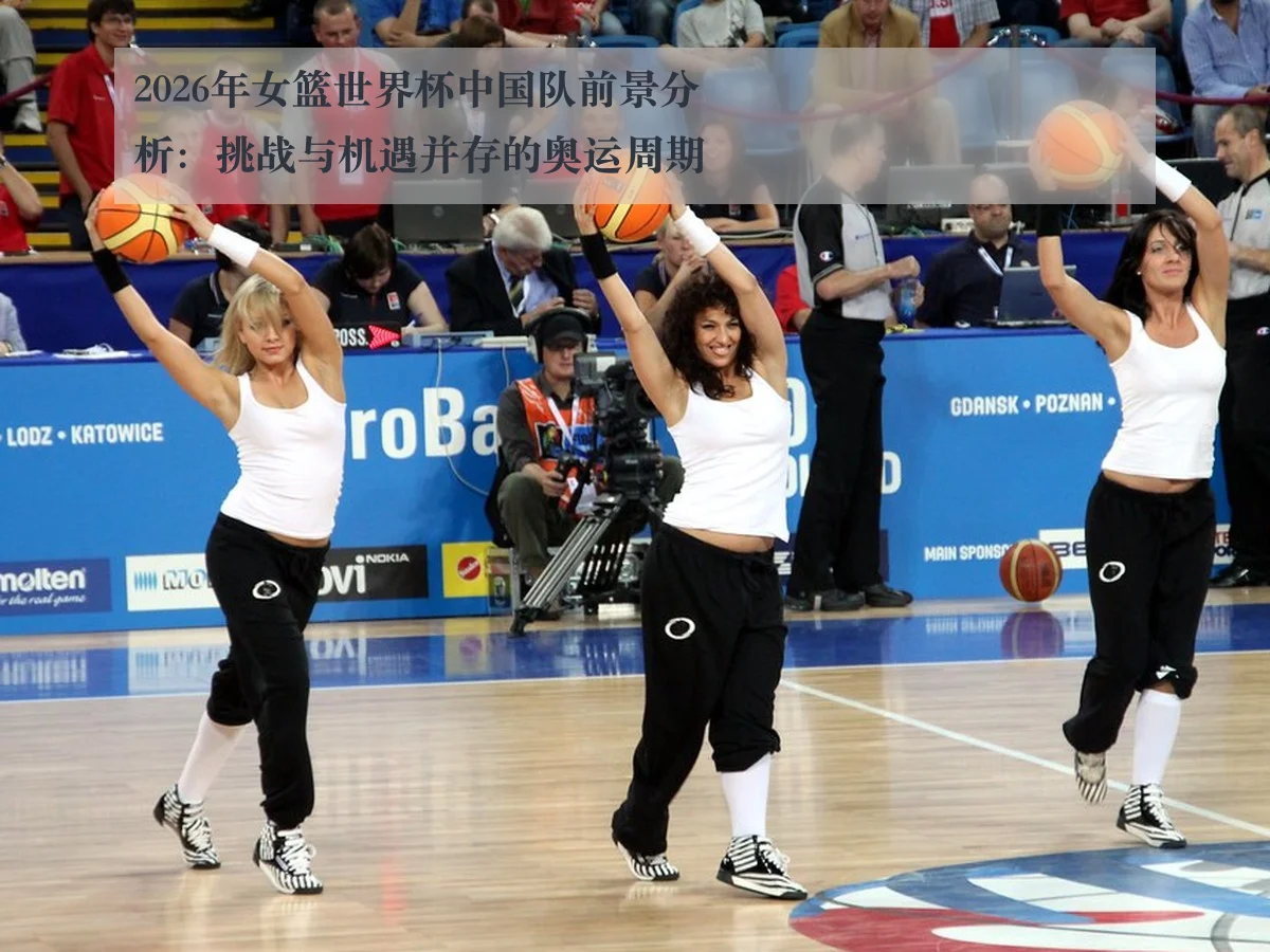 2026年女篮世界杯中国队前景分析:挑战与机遇并存的奥运周期